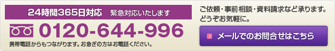 24時間365日対応 緊急対応いたします。フリーダイヤル:0120-644-996 携帯電話からもつながります。お急ぎの方はお電話ください。ご依頼・事前相談・資料請求など承ります。どうぞお気軽に。メールでのお問い合わせはクリック!