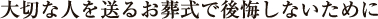 大切な人を送るお葬式で後悔しないために