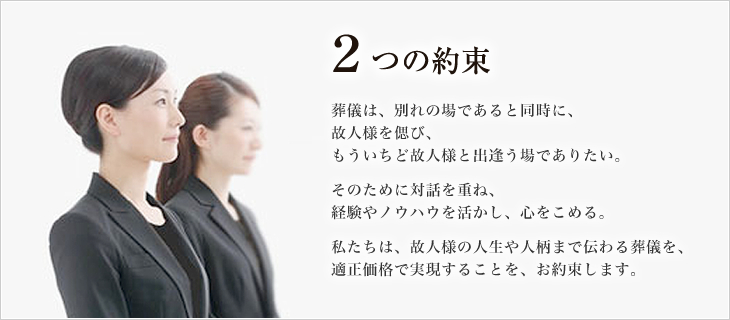 ２つの約束 葬儀は、別れの場であると同時に、故人様を偲び、もういちど故人様と出逢う場でありたい。そのために対話を重ね、経験やノウハウを活かし、心をこめる。私たちは、故人様の人生や人柄まで伝わる葬儀を、適正価格で実現することを、お約束します。