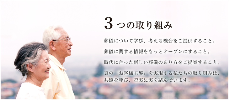 ３つの取り組み 葬儀について学び、考える機会をご提供すること。葬儀に関する情報をもっとオープンにすること。時代に合った新しい葬儀のあり方をご提案すること。真の「お客様主導」を実現する私たちの取り組みは、共感を呼び、着実に実を結んでいます。