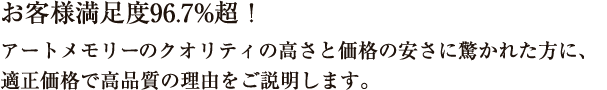 お客様満足度96.7%超！アートメモリーのクオリティの高さと価格の安さに驚かれた方に、適正価格で高品質の理由をご説明します。