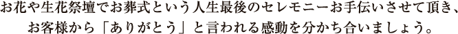 お花や生花祭壇でお葬式という人生最後のセレモニーお手伝いさせて頂き、お客様から「ありがとう」と言われる感動を分かち合いましょう。