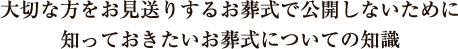 大切な方をお見送りするお葬式で公開しないために知っておきたいお葬式についての知識