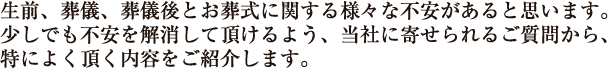 生前、葬儀、葬儀後とお葬式に関する様々な不安があると思います。少しでも不安を解消して頂けるよう、当社に寄せられるご質問から、特によく頂く内容をご紹介します。