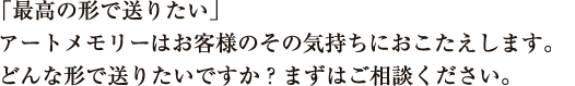 「最高の形で送りたい」 アートメモリーはお客様のその気持ちにおこたえします。どんな形で送りたいですか？まずはご相談ください。