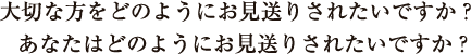 大切な方をどのようにお見送りされたいですか？　あなたはどのようにお見送りされたいですか？